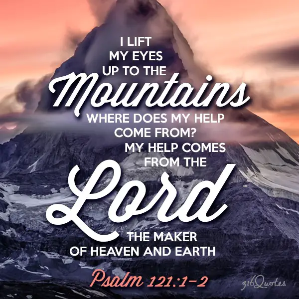 I lift up me eyes to the mountains. Where does my help come from? My help comes from the Lord, the maker of heaven and earth - Psalm 121:1-2